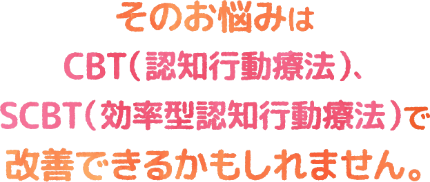 そのお悩みはCBT（認知行動療法）SCBT（効率型認知行動療法）で改善できるかもしれません。